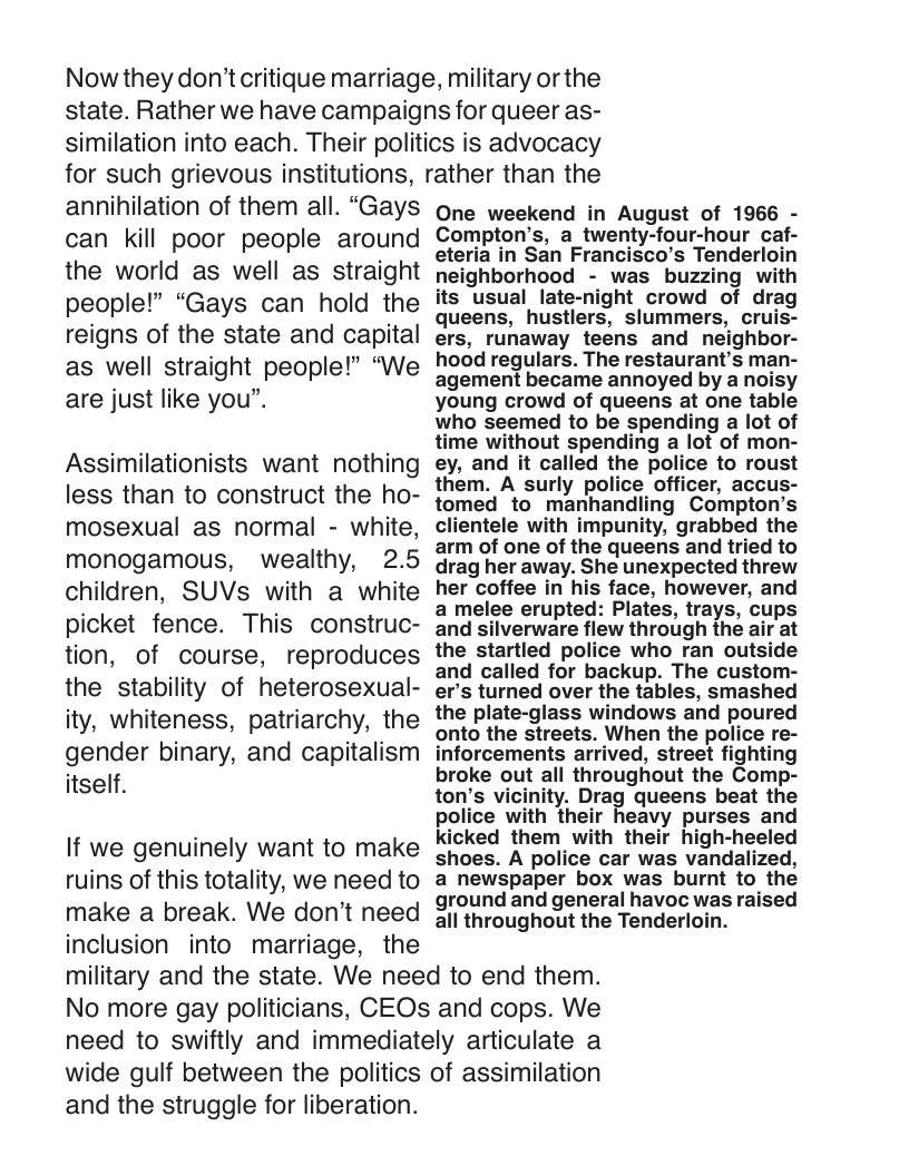 Now they don’t critique marriage, military or the state. Rather we have campaigns for queer as- similation into each. Their politics is advocacy for such grievous institutions, rather than the  annihilation of them all. “Gays can kill poor people around the world as well as straight people!” “Gays can hold the reigns of the state and capital as well straight people!” “We are just like you”.  Assimilationists want nothing less than to construct the ho- mosexual as normal - white, monogamous, wealthy, 2.5 children, SUVs with a white picket fence. This construc- tion, of course, reproduces the stability of heterosexual- ity, whiteness, patriarchy, the gender binary, and capitalism itself.  If we genuinely want to make ruins of this totality, we need to make a break. We don’t need inclusion into marriage, the  One weekend in August of 1966 - Compton’s, a_twenty-four-hour caf- eteria in San Francisco’s Tenderloil neighborhood - was buzzing with its usual late-night crowd of drag queens, hustlers, slummers, cruis- ers, runaway teens and neighbor- hood regulars. The restaurant’s man- agement became annoyed by a noisy young crowd of queens at one table who seemed to be spending a lot of time without spending a lot of mon- ey, and it called the police to roust them. A surly police officer, accus- tomed to manhandling Compton’s clientele with impunity, grabbed the arm of one of the queens and tried to drag her away. She unexpected threw her coffee in his face, however, and a melee erupted: Plates, trays, cups and silverware flew through the air at the startled police who ran outside and called for backup. The custom- er’s turned over the tables, smashed the plate-glass windows and poured onto the streets. When the police re- inforcements arrived, street fighting broke out all throughout the Comp- ton’s vicinity. Drag queens beat the police with their heavy purses and kicked them with their high-heeled shoes. A police car was vandalized, a newspaper box was burnt to the ground and general havoc was raised all throughout the Tenderloin.  military and the state. We need to end them. No more gay politicians, CEOs and cops. We need to swiftly and immediately articulate a wide gulf between the politics of assimilation  and the struggle for liberation. 